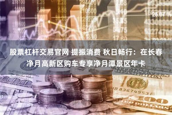 股票杠杆交易官网 提振消费 秋日畅行：在长春净月高新区购车专享净月潭景区年卡