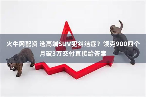 火牛网配资 选高端SUV犯纠结症？领克900四个月破3万交付直接给答案