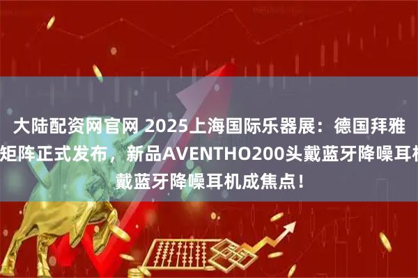 大陆配资网官网 2025上海国际乐器展：德国拜雅年度新品矩阵正式发布，新品AVENTHO200头戴蓝牙降噪耳机成焦点！