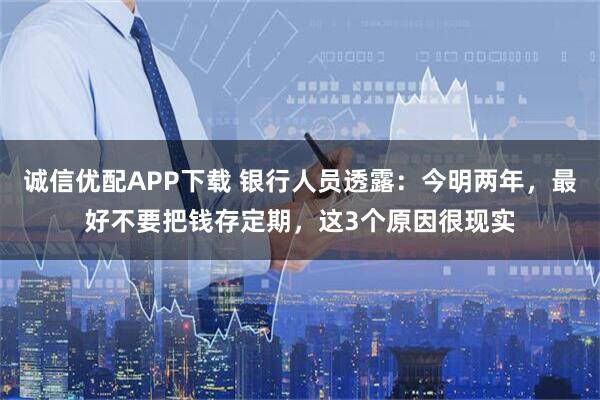 诚信优配APP下载 银行人员透露：今明两年，最好不要把钱存定期，这3个原因很现实