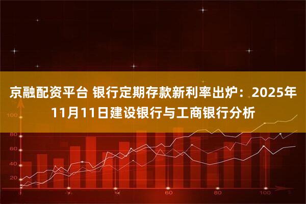 京融配资平台 银行定期存款新利率出炉：2025年11月11日建设银行与工商银行分析
