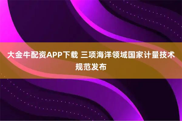 大金牛配资APP下载 三项海洋领域国家计量技术规范发布