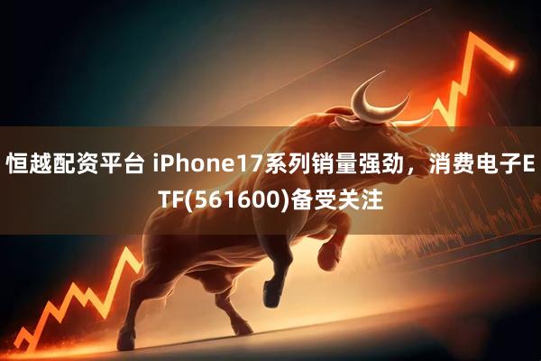 恒越配资平台 iPhone17系列销量强劲，消费电子ETF(561600)备受关注