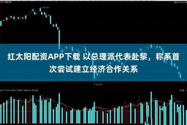 红太阳配资APP下载 以总理派代表赴黎，称系首次尝试建立经济合作关系