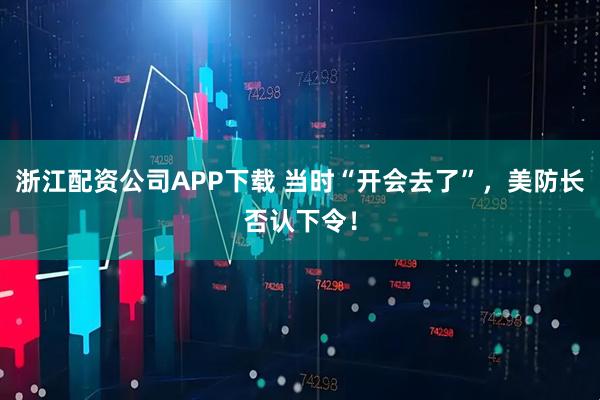 浙江配资公司APP下载 当时“开会去了”，美防长否认下令！