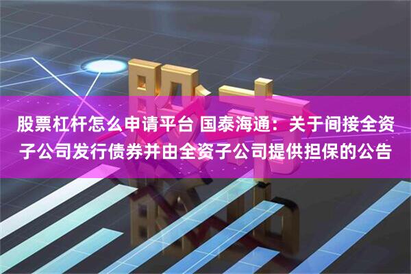 股票杠杆怎么申请平台 国泰海通：关于间接全资子公司发行债券并由全资子公司提供担保的公告